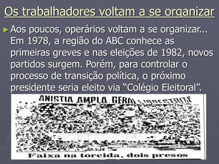 Os trabalhadores voltam a se organizar
►Aos poucos, operários voltam a se organizar...
Em 1978, a região do ABC conhece as
primeiras greves e nas eleições de 1982, novos
partidos surgem. Porém, para controlar o
processo de transição política, o próximo
presidente seria eleito via “Colégio Eleitoral”.
 