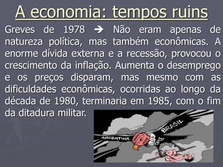 A economia: tempos ruins
Greves de 1978  Não eram apenas de
natureza política, mas também econômicas. A
enorme dívida externa e a recessão, provocou o
crescimento da inflação. Aumenta o desemprego
e os preços disparam, mas mesmo com as
dificuldades econômicas, ocorridas ao longo da
década de 1980, terminaria em 1985, com o fim
da ditadura militar.
 