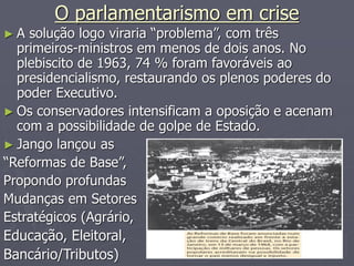 O parlamentarismo em crise
► A solução logo viraria “problema”, com três
primeiros-ministros em menos de dois anos. No
plebiscito de 1963, 74 % foram favoráveis ao
presidencialismo, restaurando os plenos poderes do
poder Executivo.
► Os conservadores intensificam a oposição e acenam
com a possibilidade de golpe de Estado.
► Jango lançou as
“Reformas de Base”,
Propondo profundas
Mudanças em Setores
Estratégicos (Agrário,
Educação, Eleitoral,
Bancário/Tributos)
 