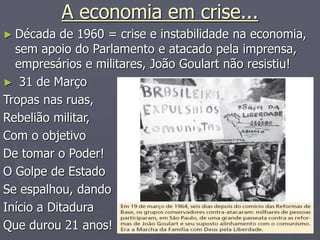 A economia em crise...
► Década de 1960 = crise e instabilidade na economia,
sem apoio do Parlamento e atacado pela imprensa,
empresários e militares, João Goulart não resistiu!
► 31 de Março
Tropas nas ruas,
Rebelião militar,
Com o objetivo
De tomar o Poder!
O Golpe de Estado
Se espalhou, dando
Início a Ditadura
Que durou 21 anos!
 