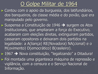 O Golpe Militar de 1964
► Contou com o apoio da burguesia, dos latifundiários,
dos banqueiros, da classe média e do povão, que era
manipulado pelo governo.
► Suspensa a Constituição de 1946  surgem os Atos
Institucionais, que ampliaram a força do Executivo,
acabaram com eleições diretas, extinguiram partidos,
cassaram opositores e deixaram dois partidos na
legalidade: a A(liança) RE(Novadora) NA(cional) e o
M(ovimento) D(emocrático) B(rasileiro).
► 1967  Nova constituição, “legalizando” a Ditadura!
► Foi montada uma gigantesca máquina de repressão e
vigilância, com a censura e o Serviço Nacional de
Informação.
 