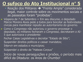 O sufoco do Ato Institucional n° 5
 Reação dos Militares  “Frente Ampla” considerada
ilegal, maior controle sobre os movimentos sociais e
as passeatas foram “proibidas”.
► Véspera de 7 de Setembro = Em seu discurso, o deputado
Márcio Moreira Alves pede a todos para boicotar as festividades
cívicas para manifestar repúdio ao autoritarismo do governo.
► Como o Congresso não autorizou o governo processar o
deputado, os militares fecharam o Congresso, decretaram o AI-
5 que autorizava o presidente:
- Fechar Casas Legislativas e decretar “Estado de Sítio”;
- Suspender direitos políticos e cassar mandatos;
- Intervir em estados e municípios;
- Suspender o direito de “Habeas Corpus”
Início de novas perseguições e prisões, o período mais
difícil da Ditadura: os Anos de Chumbo!
 