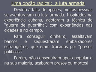 Uma opção radical: a luta armada
Devido à falta de opções, muitas pessoas
se aventuraram na luta armada. Inspirados na
experiência cubana, adotaram a técnica de
“guerra de guerrilha”, com experiências nas
cidades e no campo.
Para conseguir dinheiro, assaltavam
bancos e sequestraram embaixadores
estrangeiros, que eram trocados por “presos
políticos”.
Porém, não conseguiram apoio popular e
na sua maioria, acabaram presos ou mortos!
 