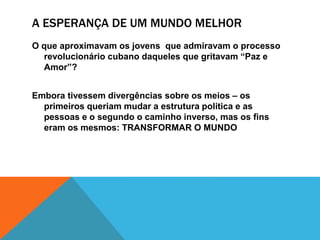 A ESPERANÇA DE UM MUNDO MELHOR
O que aproximavam os jovens que admiravam o processo
revolucionário cubano daqueles que gritavam “Paz e
Amor”?
Embora tivessem divergências sobre os meios – os
primeiros queriam mudar a estrutura politica e as
pessoas e o segundo o caminho inverso, mas os fins
eram os mesmos: TRANSFORMAR O MUNDO
 