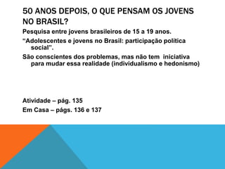 50 ANOS DEPOIS, O QUE PENSAM OS JOVENS
NO BRASIL?
Pesquisa entre jovens brasileiros de 15 a 19 anos.
“Adolescentes e jovens no Brasil: participação política
social”.
São conscientes dos problemas, mas não tem iniciativa
para mudar essa realidade (individualismo e hedonismo)
Atividade – pág. 135
Em Casa – págs. 136 e 137
 