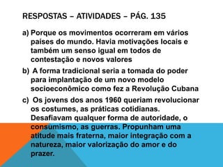 RESPOSTAS – ATIVIDADES – PÁG. 135
a) Porque os movimentos ocorreram em vários
países do mundo. Havia motivações locais e
também um senso igual em todos de
contestação e novos valores
b) A forma tradicional seria a tomada do poder
para implantação de um novo modelo
socioeconômico como fez a Revolução Cubana
c) Os jovens dos anos 1960 queriam revolucionar
os costumes, as práticas cotidianas.
Desafiavam qualquer forma de autoridade, o
consumismo, as guerras. Propunham uma
atitude mais fraterna, maior integração com a
natureza, maior valorização do amor e do
prazer.
 