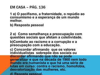 EM CASA – PÁG. 136
1 a) O pacifismo, a fraternidade, o repúdio ao
consumismo e a esperança de um mundo
melhor.
b) Resposta pessoal
2 a) Como semelhança a preocupação com
questões sociais que afetam a coletividade.
b)Combate ao racismo e a corrupção e a
preocupação com a educação.
c) Concordar afirmando que os valores
individualistas sobrepõe dos sociais ou
discordar afirmando que não se pode
generalizar e que na década de 1960 nem todo
mundo era humanista e que há uma série de
lutas em curso: contra o racismo, homofobia,
desvalorização das mulheres, etc.
 