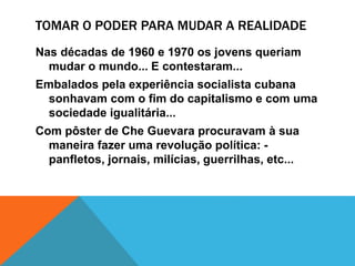TOMAR O PODER PARA MUDAR A REALIDADE
Nas décadas de 1960 e 1970 os jovens queriam
mudar o mundo... E contestaram...
Embalados pela experiência socialista cubana
sonhavam com o fim do capitalismo e com uma
sociedade igualitária...
Com pôster de Che Guevara procuravam à sua
maneira fazer uma revolução política: -
panfletos, jornais, milícias, guerrilhas, etc...
 