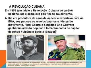 A REVOLUÇÃO CUBANA
Em 1959 tem inicio a Revolução Cubana de caráter
nacionalista e socialista pôs fim ao caudilhismo.
A ilha era produtora de cana-de-açúcar e exportava para os
EUA, aos poucos os revolucionários e líderes do
movimento, Fidel Castro e o médico Che Guevara
ganharam adesão popular e tomaram conta de capital
depondo Fulgêncio Batista (ditador)
 