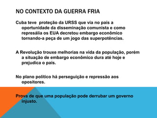 NO CONTEXTO DA GUERRA FRIA
Cuba teve proteção da URSS que via no país a
oportunidade da disseminação comunista e como
represália os EUA decretou embargo econômico
tornando-a peça de um jogo das superpotências.
A Revolução trouxe melhorias na vida da população, porém
a situação de embargo econômico dura até hoje e
prejudica o país.
No plano político há perseguição e repressão aos
opositores.
Prova de que uma população pode derrubar um governo
injusto.
 