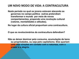 UM NOVO MODO DE VIDA: A CONTRACULTURA
Neste período no qual os jovens estavam atacando os
governos no campo politico outros pretendiam
transformar o mundo por meio de novos
comportamentos, propondo uma revolução cultural
(valores, mentalidades e atitudes).
No lugar da cultura oficial propunham uma contracultura.
O que os revolucionários da contracultura defendiam?
Não se deixar dominar pelo consumo, acumulação de bens
ou propriedades, ou seja pelo capitalismo. Eles queriam
uma vida simples em contato com a natureza, com o
prazer e a alegria.
 
