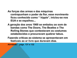 As forças das armas e das máquinas
contrapunham o poder da flor, esse movimento
ficou conhecido como “ hippie”, iniciou-se nos
EUA e se espalhou...
A geração dos anos 1960 se embalou ao som de
bandas como The Doors, The Beatles e The
Rolling Stones que contestavam os costumes
estabelecidos e procuravam quebrar tabus.
Fazendo críticas ao sistema se apresentavam em
festivais ao ar livre que duravam dias.
Atividade - págs. 131 e 132
 