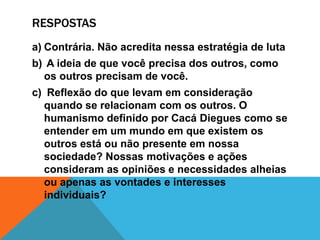 RESPOSTAS
a) Contrária. Não acredita nessa estratégia de luta
b) A ideia de que você precisa dos outros, como
os outros precisam de você.
c) Reflexão do que levam em consideração
quando se relacionam com os outros. O
humanismo definido por Cacá Diegues como se
entender em um mundo em que existem os
outros está ou não presente em nossa
sociedade? Nossas motivações e ações
consideram as opiniões e necessidades alheias
ou apenas as vontades e interesses
individuais?
 