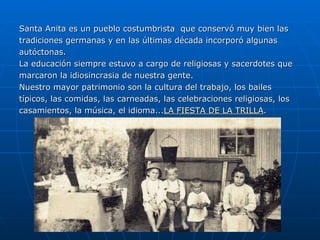 Santa Anita es un pueblo costumbrista  que conservó muy bien las tradiciones germanas y en las últimas década incorporó algunas autóctonas. La educación siempre estuvo a cargo de religiosas y sacerdotes que marcaron la idiosincrasia de nuestra gente. Nuestro mayor patrimonio son la cultura del trabajo, los bailes  típicos, las comidas, las carneadas, las celebraciones religiosas, los casamientos, la música, el idioma... LA FIESTA DE LA TRILLA . 