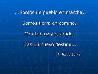 ...Somos un pueblo en marcha, Somos tierra en camino, Con la cruz y el arado, Tras un nuevo destino... P. Jorge Leiva 