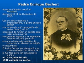 Nuestro fundador, nació en  Morsbach ,  Alemania el 11 de Diciembre de 1857. Con su alma visionaria y emprendedora, el padre Enrique Becher  (sacerdote de la Congregación del Verbo Divino) vio la necesidad de fundar un pueblo para todos estos nuevos  inmigrantes llegados a la Argentina; carentes de todo pero con enormes deseos de trabajar, de conservar su idioma, su religión y costumbres. El Padre Becher los interpretó y se puso a trabajar con ahínco. No le fue fácil pero con tenacidad lo logró y  el 14 de julio del año  1900 cumplió su sueño. Padre Enrique Becher: 