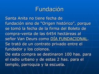 Fundación Santa Anita no tiene fecha de fundación sino de “Origen histórico”, porque se tomó la fecha de la firma del Boleto de  compra-venta de las 6454 hectáreas al  señor Van Deurs como  DÍA FUNDACIONAL . Se trató de un contrato privado entre el fundador y los colonos. De esta compra se destinaron 100 has. para el radio urbano y de estas 2 has. para el templo, parroquia y la escuela.  