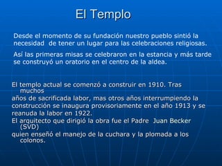 El Templo El templo actual se comenzó a construir en 1910. Tras muchos años de sacrificada labor, mas otros años interrumpiendo la construcción se inaugura provisoriamente en el año 1913 y se reanuda la labor en 1922.  El arquitecto que dirigió la obra fue el Padre  Juan Becker  (SVD) quien enseñó el manejo de la cuchara y la plomada a los colonos.  Desde el momento de su fundación nuestro pueblo sintió la necesidad  de tener un lugar para las celebraciones religiosas.  Así las primeras misas se celebraron en la estancia y más tarde se construyó un oratorio en el centro de la aldea. 