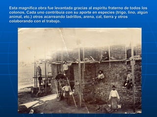 Esta magnífica obra fue levantada gracias al espíritu fraterno de todos los colonos, Cada uno contribuía con su aporte en especies (trigo, lino, algún animal, etc.) otros acarreando ladrillos, arena, cal, tierra y otros colaborando con el trabajo. 