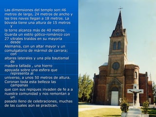 Las dimensiones del templo son:46 metros de largo, 24 metros de ancho y las tres naves llegan a 18 metros. La bóveda tiene una altura de 15 metros y la torre alcanza más de 40 metros. Guarda un estilo gótico-románico con 27 vitrales traídos en su mayoría desde Alemania, con un altar mayor y un comulgatorio de mármol de carrara; con altares laterales y una pila bautismal de madera tallada , una hierro  apoyada sobre una esfera que representa al universo, a unos 50 metros de altura. Coronan toda esta belleza las campanas que con sus repiques invaden de fe a a nuestra comunidad y nos remontan a un pasado lleno de celebraciones, muchas de las cuales aún se practican. 