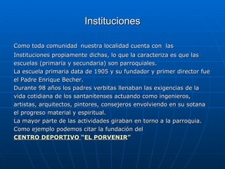 Instituciones Como toda comunidad   nuestra localidad cuenta con  las Instituciones propiamente dichas, lo que la caracteriza es que las  escuelas (primaria y secundaria) son parroquiales.  La escuela primaria data de 1905 y su fundador y primer director fue el Padre Enrique Becher. Durante 98 años los padres verbitas llenaban las exigencias de la  vida cotidiana de los santanitenses actuando como ingenieros,  artistas, arquitectos, pintores, consejeros envolviendo en su sotana el progreso material y espiritual. La mayor parte de las actividades giraban en torno a la parroquia. Como ejemplo podemos citar la fundación del  CENTRO DEPORTIVO  “ EL PORVENIR ” 