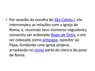 • Por ocasião da escolha de São Calisto I, ele
interrompeu as relações com a Igreja de
Roma, e, reunindo seus inúmeros seguidores,
consentiu ser ordenado Bispo de Óstia, e em
ser colocado como antipapa; opositor ao
Papa, fundando uma igreja própria,
arrastando no cisma parte do clero e do povo
de Roma.
 