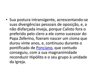• Sua postura intransigente, acrescentando-se
suas divergências pessoais de oposição, e, a
não disfarçada inveja, porque Calisto fora o
preferido pelo clero a ele como sucessor do
Papa Zeferino, fizeram nascer um cisma que
durou vinte anos, e, continuou durante o
pontificado de Ponciano, que contudo
conseguiu, com a sua magnanimidade
reconduzir Hipólito e o seu grupo à unidade
da Igreja.
 