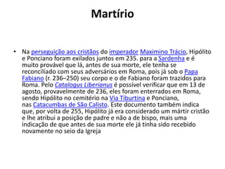 Martírio
• Na perseguição aos cristãos do imperador Maximino Trácio, Hipólito
e Ponciano foram exilados juntos em 235. para a Sardenha e é
muito provável que lá, antes de sua morte, ele tenha se
reconciliado com seus adversários em Roma, pois já sob o Papa
Fabiano (r. 236–250) seu corpo e o de Fabiano foram trazidos para
Roma. Pelo Catalogus Liberianus é possível verificar que em 13 de
agosto, provavelmente de 236, eles foram enterrados em Roma,
sendo Hipólito no cemitério na Via Tiburtina e Ponciano,
nas Catacumbas de São Calisto. Este documento também indica
que, por volta de 255, Hipólito já era considerado um mártir cristão
e lhe atribui a posição de padre e não a de bispo, mais uma
indicação de que antes de sua morte ele já tinha sido recebido
novamente no seio da Igreja
 