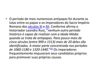 • O período de mais numerosos antipapas foi durante as
lutas entre os papas e os imperadores do Sacro Império
Romano dos séculos XI e XII. Conforme afirma o
historiador Leandro Rust, "nenhum outro período
histórico é capaz de rivalizar com a Idade Média
quando se trata de antipapas. Para pouco mais de
cinco séculos (entre 999 e 1513) mais de 20 deles são
identificados. A maior parte concentrada nos períodos
de 1060-1180 e 1320-1440."[6] Os imperadores
frequentemente impuseram seus candidatos próprios
para promover suas próprias causas.
 