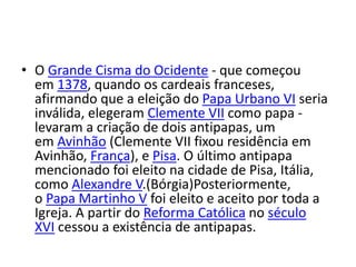 • O Grande Cisma do Ocidente - que começou
em 1378, quando os cardeais franceses,
afirmando que a eleição do Papa Urbano VI seria
inválida, elegeram Clemente VII como papa -
levaram a criação de dois antipapas, um
em Avinhão (Clemente VII fixou residência em
Avinhão, França), e Pisa. O último antipapa
mencionado foi eleito na cidade de Pisa, Itália,
como Alexandre V.(Bórgia)Posteriormente,
o Papa Martinho V foi eleito e aceito por toda a
Igreja. A partir do Reforma Católica no século
XVI cessou a existência de antipapas.
 