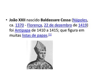• João XXII nascido Baldassare Cossa (Nápoles,
ca. 1370 - Florença, 22 de dezembro de 1419)
foi Antipapa de 1410 a 1415; que figura em
muitas listas de papas.[1]
 