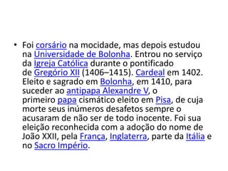 • Foi corsário na mocidade, mas depois estudou
na Universidade de Bolonha. Entrou no serviço
da Igreja Católica durante o pontificado
de Gregório XII (1406–1415). Cardeal em 1402.
Eleito e sagrado em Bolonha, em 1410, para
suceder ao antipapa Alexandre V, o
primeiro papa cismático eleito em Pisa, de cuja
morte seus inúmeros desafetos sempre o
acusaram de não ser de todo inocente. Foi sua
eleição reconhecida com a adoção do nome de
João XXII, pela França, Inglaterra, parte da Itália e
no Sacro Império.
 