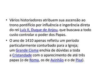 • Vários historiadores atribuem sua ascensão ao
trono pontifício por influência e ingerência direta
do rei Luís II, Duque de Anjou, que buscava a todo
custo controlar o poder dos Papas.
• O ano de 1410 apenas refletiu um período
particularmente conturbado para a Igreja;
um Grande Cisma enchia de dúvidas a toda
a Cristandade com o aparecimento de até três
papas (o de Roma, os de Avinhão e o de Pisa).
 