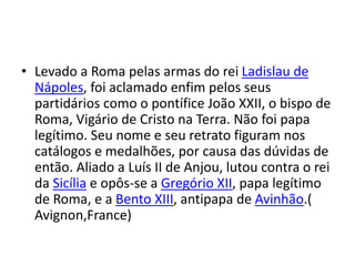 • Levado a Roma pelas armas do rei Ladislau de
Nápoles, foi aclamado enfim pelos seus
partidários como o pontífice João XXII, o bispo de
Roma, Vigário de Cristo na Terra. Não foi papa
legítimo. Seu nome e seu retrato figuram nos
catálogos e medalhões, por causa das dúvidas de
então. Aliado a Luís II de Anjou, lutou contra o rei
da Sicília e opôs-se a Gregório XII, papa legítimo
de Roma, e a Bento XIII, antipapa de Avinhão.(
Avignon,France)
 