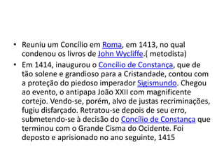 • Reuniu um Concílio em Roma, em 1413, no qual
condenou os livros de John Wycliffe.( metodista)
• Em 1414, inaugurou o Concílio de Constança, que de
tão solene e grandioso para a Cristandade, contou com
a proteção do piedoso imperador Sigismundo. Chegou
ao evento, o antipapa João XXII com magnificente
cortejo. Vendo-se, porém, alvo de justas recriminações,
fugiu disfarçado. Retratou-se depois de seu erro,
submetendo-se à decisão do Concílio de Constança que
terminou com o Grande Cisma do Ocidente. Foi
deposto e aprisionado no ano seguinte, 1415
 