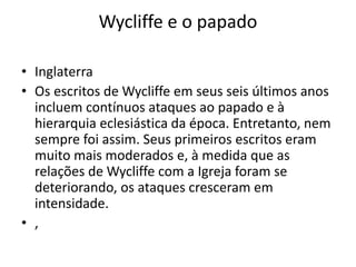 Wycliffe e o papado
• Inglaterra
• Os escritos de Wycliffe em seus seis últimos anos
incluem contínuos ataques ao papado e à
hierarquia eclesiástica da época. Entretanto, nem
sempre foi assim. Seus primeiros escritos eram
muito mais moderados e, à medida que as
relações de Wycliffe com a Igreja foram se
deteriorando, os ataques cresceram em
intensidade.
• ,
 