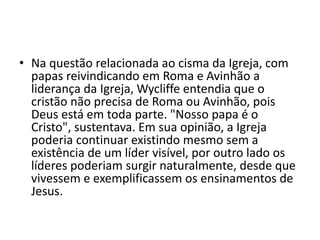 • Na questão relacionada ao cisma da Igreja, com
papas reivindicando em Roma e Avinhão a
liderança da Igreja, Wycliffe entendia que o
cristão não precisa de Roma ou Avinhão, pois
Deus está em toda parte. "Nosso papa é o
Cristo", sustentava. Em sua opinião, a Igreja
poderia continuar existindo mesmo sem a
existência de um líder visível, por outro lado os
líderes poderiam surgir naturalmente, desde que
vivessem e exemplificassem os ensinamentos de
Jesus.
 