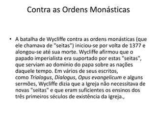 Contra as Ordens Monásticas
• A batalha de Wycliffe contra as ordens monásticas (que
ele chamava de "seitas") iniciou-se por volta de 1377 e
alongou-se até sua morte. Wycliffe afirmou que o
papado imperialista era suportado por estas "seitas",
que serviam ao domínio do papa sobre as nações
daquele tempo. Em vários de seus escritos,
como Trialogus, Dialogus, Opus evangelicum e alguns
sermões, Wycliffe dizia que a Igreja não necessitava de
novas "seitas" e que eram suficientes os ensinos dos
três primeiros séculos de existência da Igreja.,
 