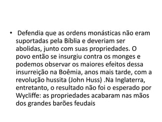 • Defendia que as ordens monásticas não eram
suportadas pela Bíblia e deveriam ser
abolidas, junto com suas propriedades. O
povo então se insurgiu contra os monges e
podemos observar os maiores efeitos dessa
insurreição na Boêmia, anos mais tarde, com a
revolução hussita (John Huss) .Na Inglaterra,
entretanto, o resultado não foi o esperado por
Wycliffe: as propriedades acabaram nas mãos
dos grandes barões feudais
 