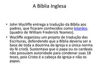 A Bíblia Inglesa
• John Wycliffe entrega a tradução da Bíblia aos
padres, que ficaram conhecidos como lolardos.
(quadro de William Frederick Yeames).
• Wycliffe organizou um projeto de tradução das
Escrituras, defendendo que a Bíblia deveria ser a
base de toda a doutrina da Igreja e a única norma
da fé cristã. Sustentava que o papa ou os cardeais
não possuíam autoridade para condenar suas 18
teses, pois Cristo é a cabeça da Igreja e não os
papas.
 