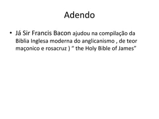 Adendo
• Já Sir Francis Bacon ajudou na compilação da
Biblia Inglesa moderna do anglicanismo , de teor
maçonico e rosacruz ) “ the Holy Bible of James”
 