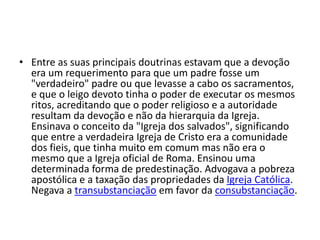 • Entre as suas principais doutrinas estavam que a devoção
era um requerimento para que um padre fosse um
"verdadeiro" padre ou que levasse a cabo os sacramentos,
e que o leigo devoto tinha o poder de executar os mesmos
ritos, acreditando que o poder religioso e a autoridade
resultam da devoção e não da hierarquia da Igreja.
Ensinava o conceito da "Igreja dos salvados", significando
que entre a verdadeira Igreja de Cristo era a comunidade
dos fieis, que tinha muito em comum mas não era o
mesmo que a Igreja oficial de Roma. Ensinou uma
determinada forma de predestinação. Advogava a pobreza
apostólica e a taxação das propriedades da Igreja Católica.
Negava a transubstanciação em favor da consubstanciação.
 