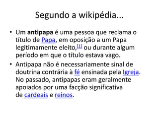 Segundo a wikipédia...
• Um antipapa é uma pessoa que reclama o
título de Papa, em oposição a um Papa
legitimamente eleito,[1] ou durante algum
período em que o título estava vago.
• Antipapa não é necessariamente sinal de
doutrina contrária à fé ensinada pela Igreja.
No passado, antipapas eram geralmente
apoiados por uma facção significativa
de cardeais e reinos.
 