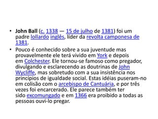 • John Ball (c. 1338 — 15 de julho de 1381) foi um
padre lollardo inglês, líder da revolta camponesa de
1381.
• Pouco é conhecido sobre a sua juventude mas
provavelmente ele terá vivido em York e depois
em Colchester. Ele tornou-se famoso como pregador,
divulgando e esclarecendo as doutrinas de John
Wycliffe, mas sobretudo com a sua insistência nos
princípios de igualdade social. Estas idéias puseram-no
em colisão com o arcebispo de Cantuária, e por três
vezes foi encarcerado. Ele parece também ter
sido excomungado e em 1366 era proibido a todas as
pessoas ouvi-lo pregar.
 