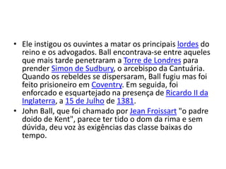 • Ele instigou os ouvintes a matar os principais lordes do
reino e os advogados. Ball encontrava-se entre aqueles
que mais tarde penetraram a Torre de Londres para
prender Simon de Sudbury, o arcebispo da Cantuária.
Quando os rebeldes se dispersaram, Ball fugiu mas foi
feito prisioneiro em Coventry. Em seguida, foi
enforcado e esquartejado na presença de Ricardo II da
Inglaterra, a 15 de Julho de 1381.
• John Ball, que foi chamado por Jean Froissart "o padre
doido de Kent", parece ter tido o dom da rima e sem
dúvida, deu voz às exigências das classe baixas do
tempo.
 
