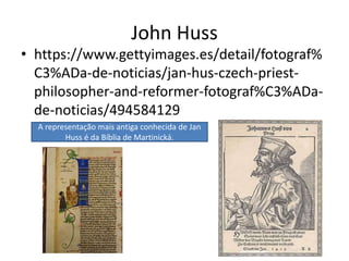 John Huss
• https://www.gettyimages.es/detail/fotograf%
C3%ADa-de-noticias/jan-hus-czech-priest-
philosopher-and-reformer-fotograf%C3%ADa-
de-noticias/494584129
A representação mais antiga conhecida de Jan
Huss é da Bíblia de Martinická.
 