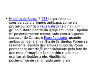 • Hipólito de Roma († 235) é geralmente
considerado o primeiro antipapa, como ele
protestou contra o Papa Calisto I e dirigiu um
grupo distinto dentro da Igreja em Roma. Hipólito
foi posteriormente reconciliado com o segundo
sucessor de Calisto, o Papa Ponciano, quando
ambos condenaram a ilha de Sardenha. Porém se
realmente Hipólito declarou-se bispo de Roma
permanece incerto,[2] especialmente pelo fato de
que esta afirmação não tem sido citada nos
escritos atribuídos a ele. Hipólito foi
posteriormente canonizado pela Igreja.
 