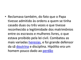 • Reclamava também, do fato que o Papa
tivesse admitido às ordens a quem se tinha
casado duas ou três vezes e que tivesse
reconhecido a legitimidade dos matrimônios
entre os escravos e mulheres livres, o que
estava proibido pela lei civil. Combateu as
mais variadas heresias, e foi grande defensor
da sã doutrina e disciplina. Hipólito era um
homem pouco dado ao perdão
 