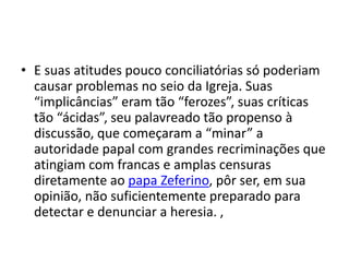 • E suas atitudes pouco conciliatórias só poderiam
causar problemas no seio da Igreja. Suas
“implicâncias” eram tão “ferozes”, suas críticas
tão “ácidas”, seu palavreado tão propenso à
discussão, que começaram a “minar” a
autoridade papal com grandes recriminações que
atingiam com francas e amplas censuras
diretamente ao papa Zeferino, pôr ser, em sua
opinião, não suficientemente preparado para
detectar e denunciar a heresia. ,
 