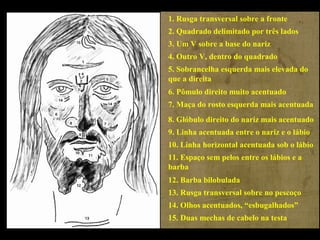 1. Rusga transversal sobre a fronte
2. Quadrado delimitado por três lados
3. Um V sobre a base do nariz
4. Outro V, dentro do quadrado
5. Sobrancelha esquerda mais elevada do
que a direita
6. Pômulo direito muito acentuado
7. Maça do rosto esquerda mais acentuada
8. Glóbulo direito do nariz mais acentuado
9. Linha acentuada entre o nariz e o lábio
10. Linha horizontal acentuada sob o lábio
11. Espaço sem pelos entre os lábios e a
barba
12. Barba bilobulada
13. Rusga transversal sobre no pescoço
14. Olhos acentuados, “esbugalhados”
15. Duas mechas de cabelo na testa

 